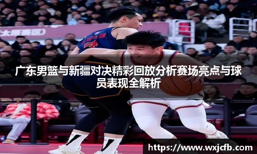广东男篮与新疆对决精彩回放分析赛场亮点与球员表现全解析